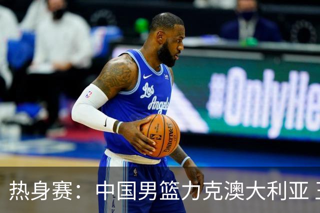 热身赛：中国男篮力克澳大利亚 王俊杰23+6+4赵继伟一度受伤